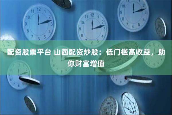 配资股票平台 山西配资炒股：低门槛高收益，助你财富增值