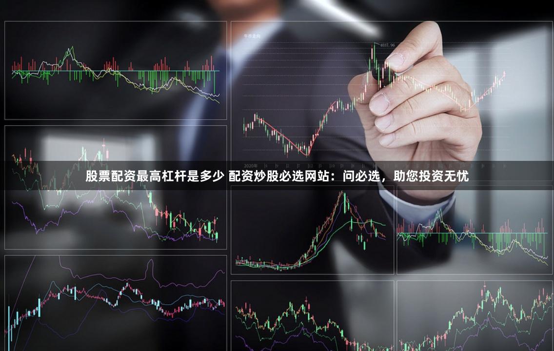 股票配资最高杠杆是多少 配资炒股必选网站：问必选，助您投资无忧