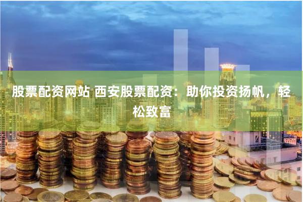 股票配资网站 西安股票配资：助你投资扬帆，轻松致富