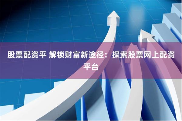 股票配资平 解锁财富新途径：探索股票网上配资平台