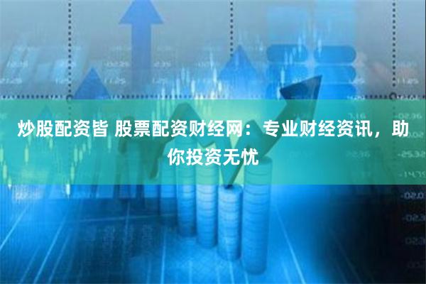 炒股配资皆 股票配资财经网：专业财经资讯，助你投资无忧